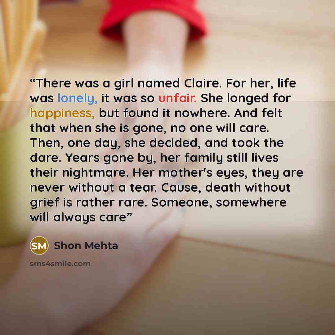 “There was a girl named Claire. For her, life was lonely, it was so unfair. She longed for happiness, but found it nowhere. And felt that when she is gone, no one will care. Then, one day, she decided, and took the dare. Years gone by, her family still lives their nightmare. Her mother's eyes, they…” quote by Shon Mehta