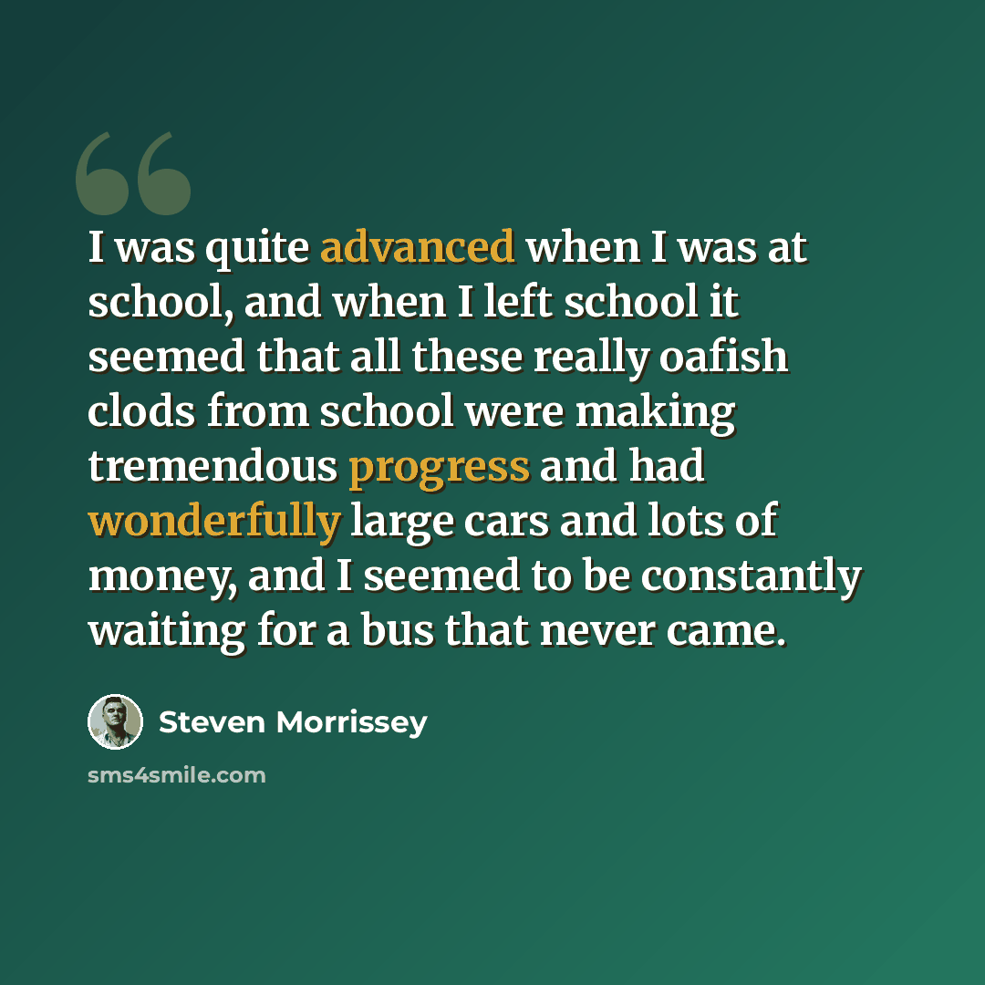 “I was quite advanced when I was at school, and when I left school it seemed that all these really oafish clods from school were making tremendous progress and had wonderfully large cars and lots of money, and I seemed to be constantly waiting for a bus that never came.” quote by Steven Morrissey