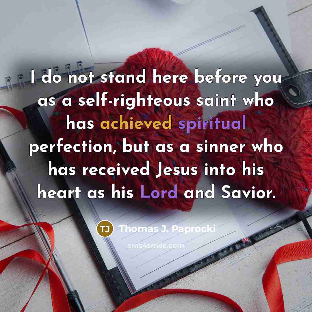 “I do not stand here before you as a self-righteous saint who has achieved spiritual perfection, but as a sinner who has received Jesus into his heart as his Lord and Savior.” quote by Thomas J. Paprocki