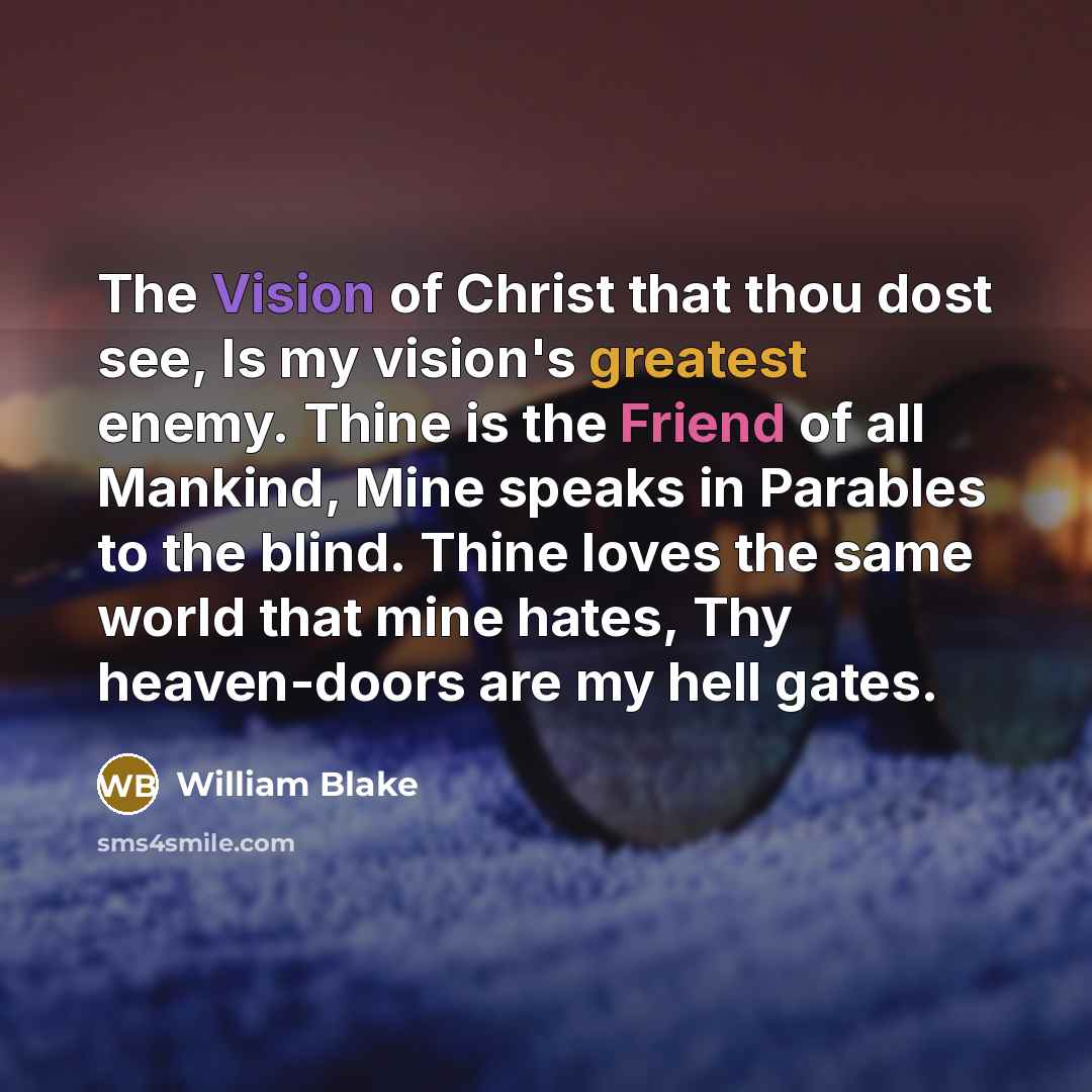 “The Vision of Christ that thou dost see, Is my vision's greatest enemy. Thine is the Friend of all Mankind, Mine speaks in Parables to the blind. Thine loves the same world that mine hates, Thy heaven-doors are my hell gates.” quote by William Blake