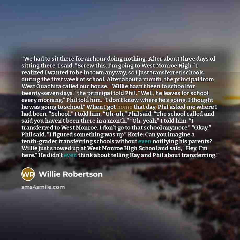 “We had to sit there for an hour doing nothing. After about three days of sitting there, I said, “Screw this. I’m going to West Monroe High.” I realized I wanted to be in town anyway, so I just transferred schools during the first week of school. After about a month, the principal from West…” quote by Willie Robertson
