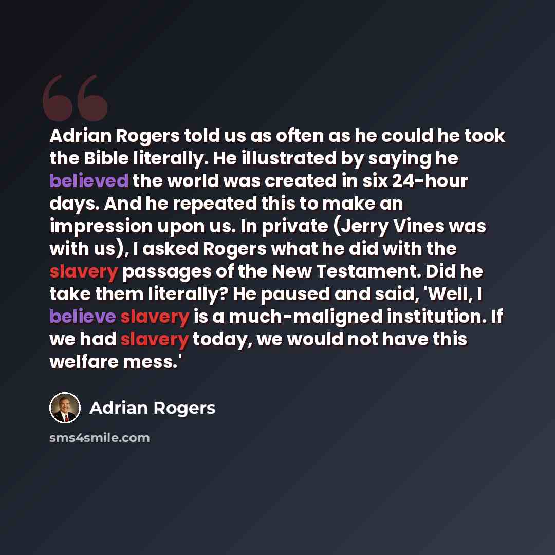 “Adrian Rogers told us as often as he could he took the Bible literally. He illustrated by saying he believed the world was created in six 24-hour days. And he repeated this to make an impression upon us. In private (Jerry Vines was with us), I asked Rogers what he did with the slavery passages of…” quote by Adrian Rogers