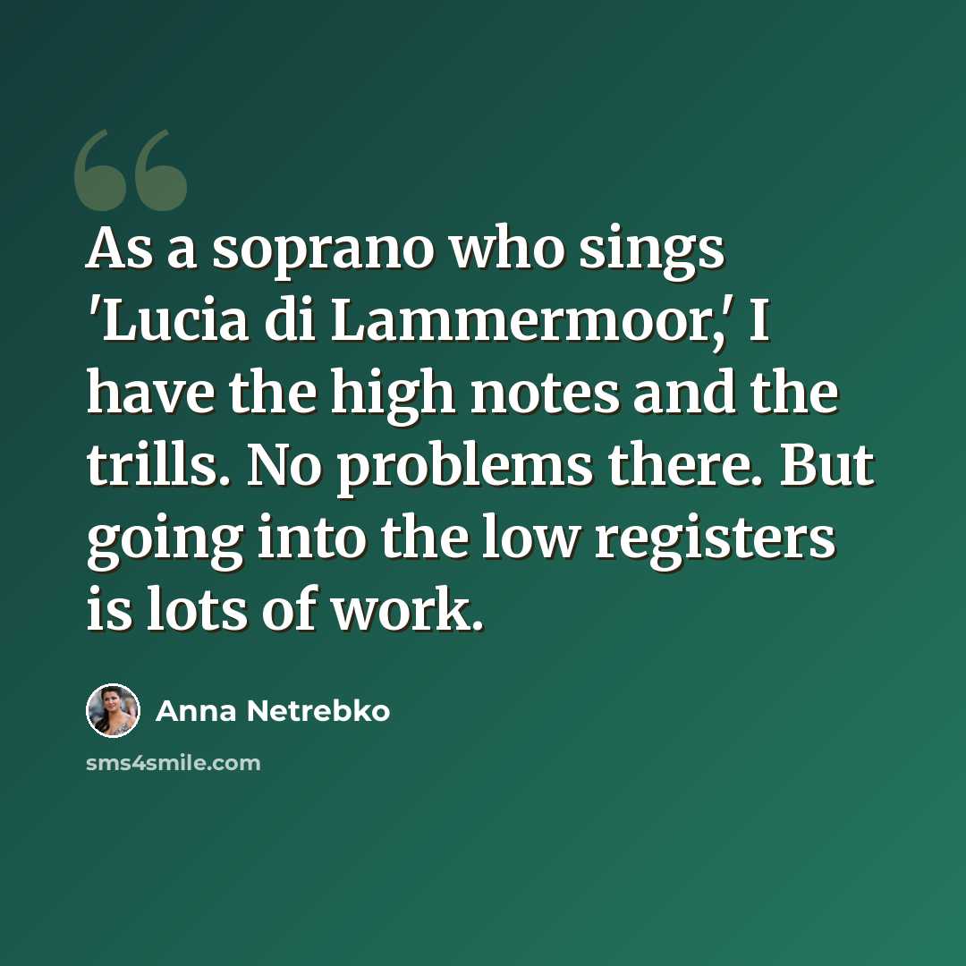 “As a soprano who sings 'Lucia di Lammermoor,' I have the high notes and the trills. No problems there. But going into the low registers is lots of work.” quote by Anna Netrebko