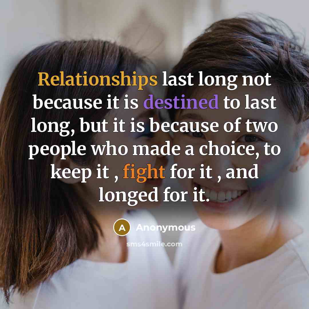 “Relationships last long not because it is destined to last long, but it is because of two people who made a choice, to keep it , fight for it , and longed for it.” quote by Anonymous