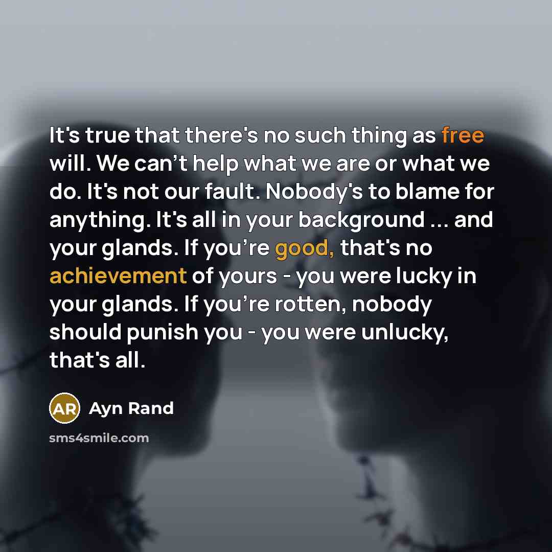 “It's true that there's no such thing as free will. We can't help what we are or what we do. It's not our fault. Nobody's to blame for anything. It's all in your background ... and your glands. If you're good, that's no achievement of yours - you were lucky in your glands. If you're rotten, nobody…” quote by Ayn Rand