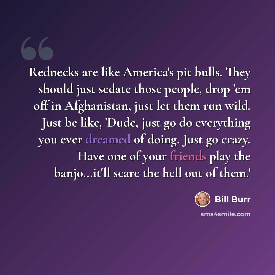 “Rednecks are like America's pit bulls. They should just sedate those people, drop 'em off in Afghanistan, just let them run wild. Just be like, 'Dude, just go do everything you ever dreamed of doing. Just go crazy. Have one of your friends play the banjo...it'll scare the hell out of them.'” quote by Bill Burr
