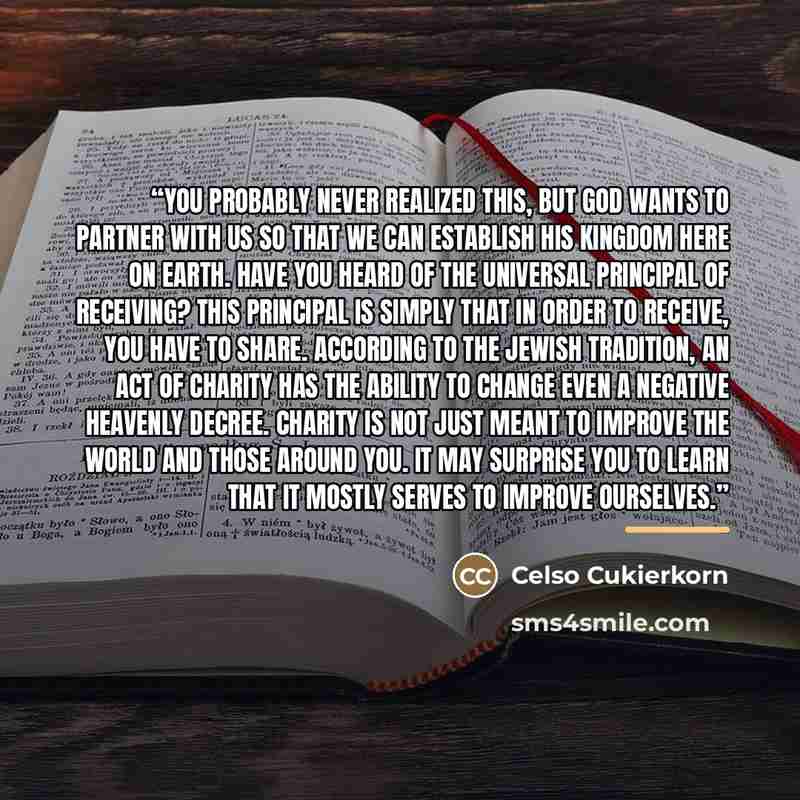 “You probably never realized this, but God wants to partner with us so that we can establish his kingdom here on earth. Have you heard of the universal principal of receiving? This principal is simply that in order to receive, you have to share. According to the Jewish tradition, an act of charity…” quote by Celso Cukierkorn