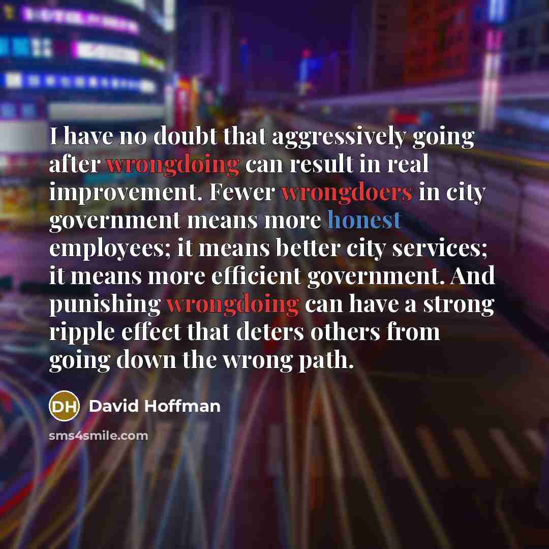 “I have no doubt that aggressively going after wrongdoing can result in real improvement. Fewer wrongdoers in city government means more honest employees; it means better city services; it means more efficient government. And punishing wrongdoing can have a strong ripple effect that deters others…” quote by David Hoffman