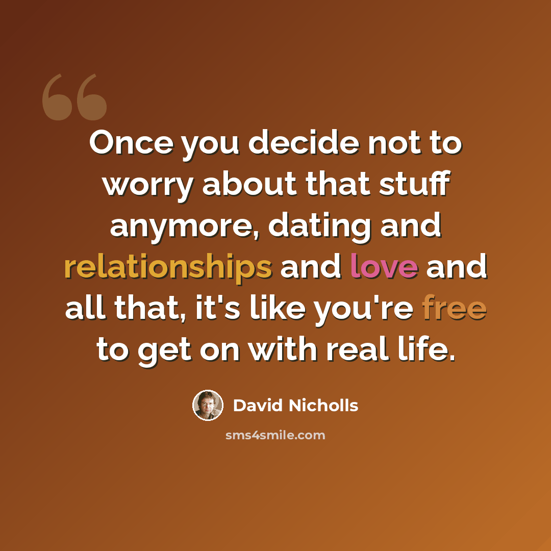 “Once you decide not to worry about that stuff anymore, dating and relationships and love and all that, it's like you're free to get on with real life.” quote by David Nicholls