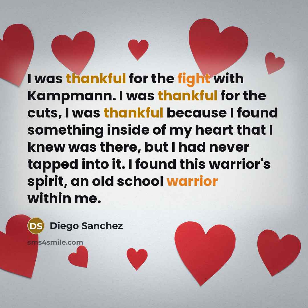 “I was thankful for the fight with Kampmann. I was thankful for the cuts, I was thankful because I found something inside of my heart that I knew was there, but I had never tapped into it. I found this warrior's spirit, an old school warrior within me.” quote by Diego Sanchez