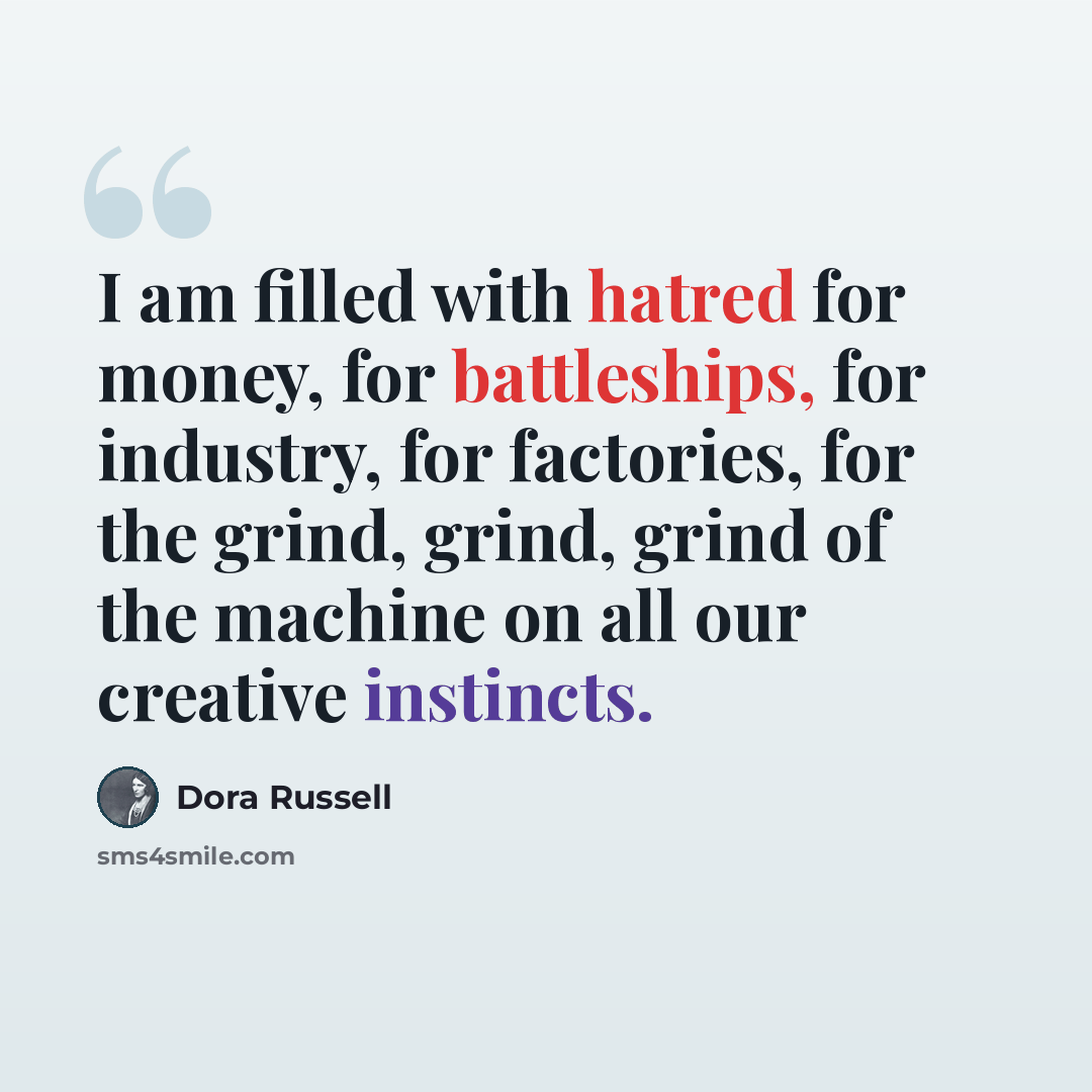 “I am filled with hatred for money, for battleships, for industry, for factories, for the grind, grind, grind of the machine on all our creative instincts.” quote by Dora Russell