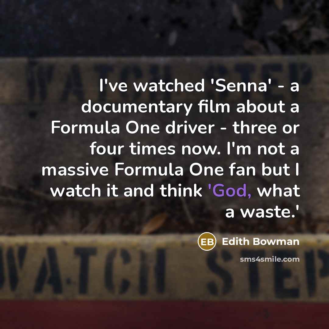 “I've watched 'Senna' - a documentary film about a Formula One driver - three or four times now. I'm not a massive Formula One fan but I watch it and think 'God, what a waste.'” quote by Edith Bowman