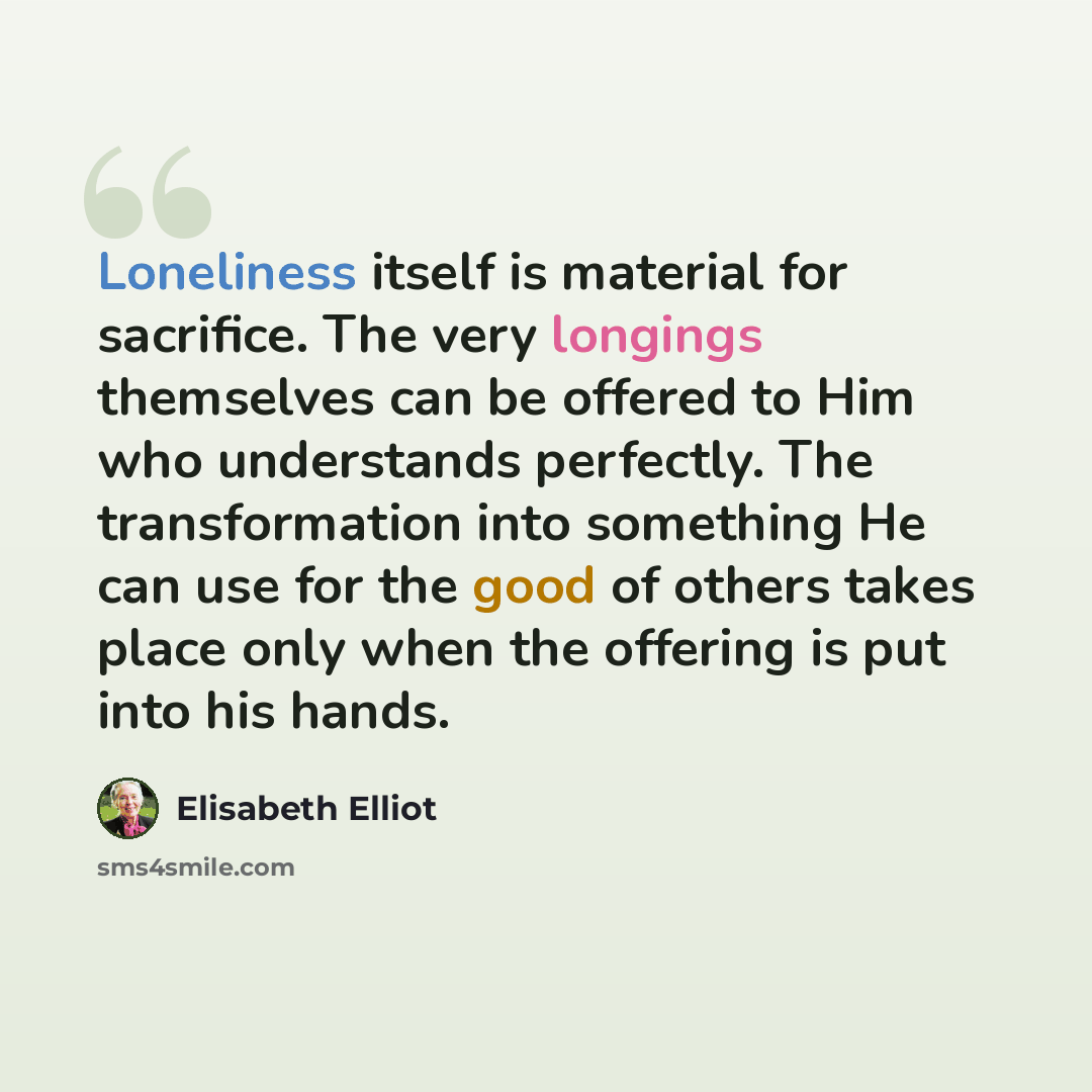 “Loneliness itself is material for sacrifice. The very longings themselves can be offered to Him who understands perfectly. The transformation into something He can use for the good of others takes place only when the offering is put into his hands.” quote by Elisabeth Elliot