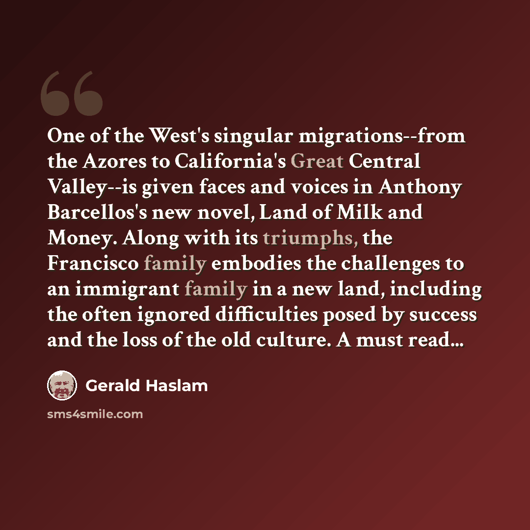 “One of the West's singular migrations--from the Azores to California's Great Central Valley--is given faces and voices in Anthony Barcellos's new novel, Land of Milk and Money. Along with its triumphs, the Francisco family embodies the challenges to an immigrant family in a new land, including the…” quote by Gerald Haslam