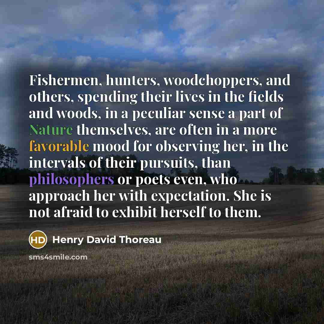“Fishermen, hunters, woodchoppers, and others, spending their lives in the fields and woods, in a peculiar sense a part of Nature themselves, are often in a more favorable mood for observing her, in the intervals of their pursuits, than philosophers or poets even, who approach her with expectation…” quote by Henry David Thoreau