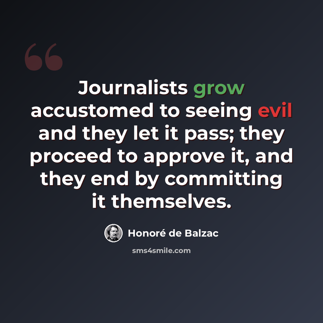 “Journalists grow accustomed to seeing evil and they let it pass; they proceed to approve it, and they end by committing it themselves.” quote by Honore de Balzac