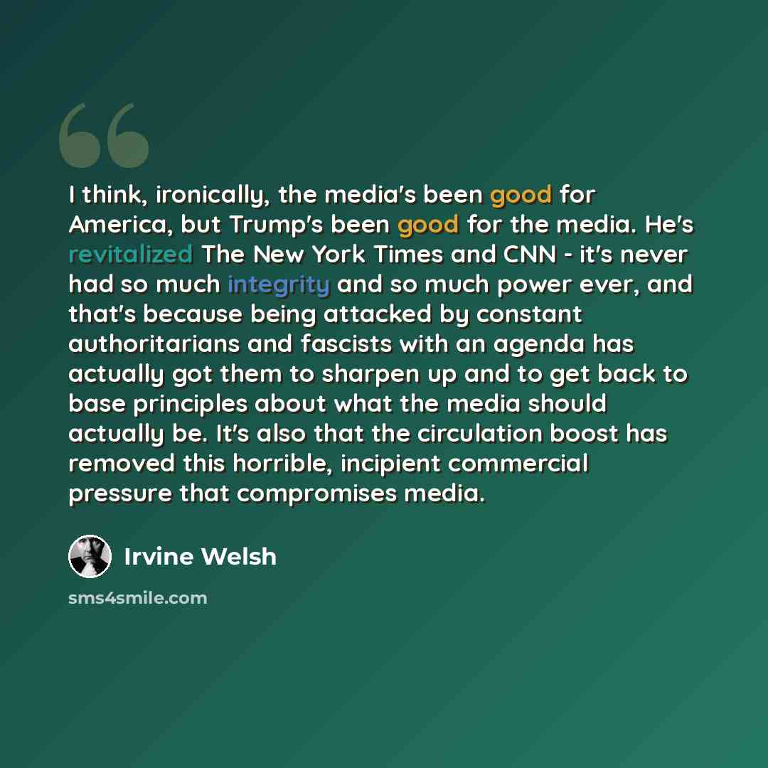 “I think, ironically, the media's been good for America, but Trump's been good for the media. He's revitalized The New York Times and CNN - it's never had so much integrity and so much power ever, and that's because being attacked by constant authoritarians and fascists with an agenda has actually…” quote by Irvine Welsh