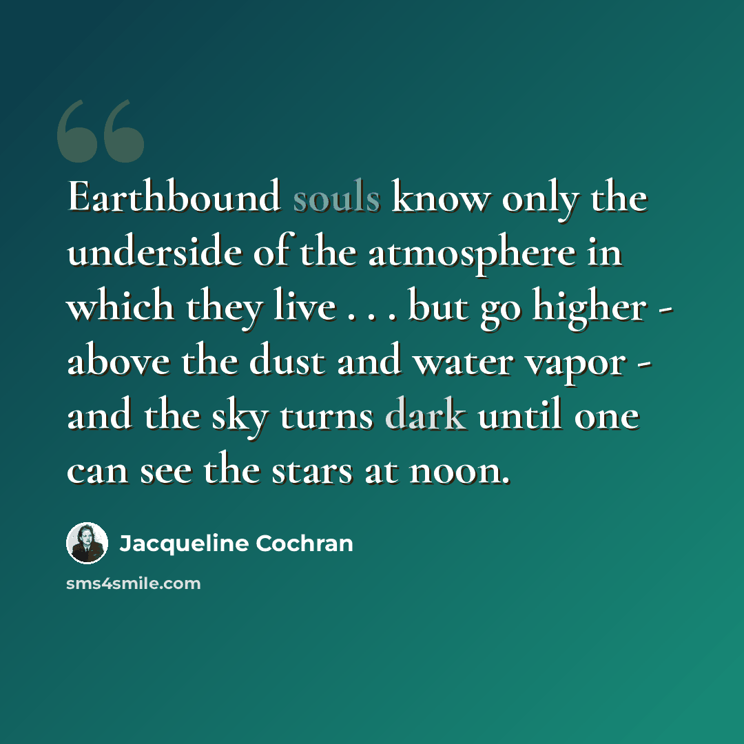 “Earthbound souls know only the underside of the atmosphere in which they live . . . but go higher - above the dust and water vapor - and the sky turns dark until one can see the stars at noon.” quote by Jacqueline Cochran