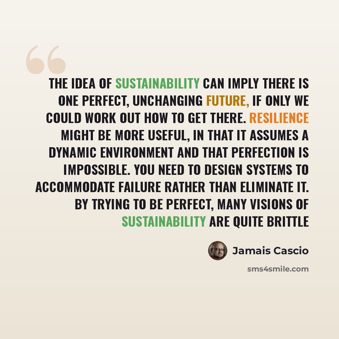 “The idea of sustainability can imply there is one perfect, unchanging future, if only we could work out how to get there. Resilience might be more useful, in that it assumes a dynamic environment and that perfection is impossible. You need to design systems to accommodate failure rather than…” quote by Jamais Cascio