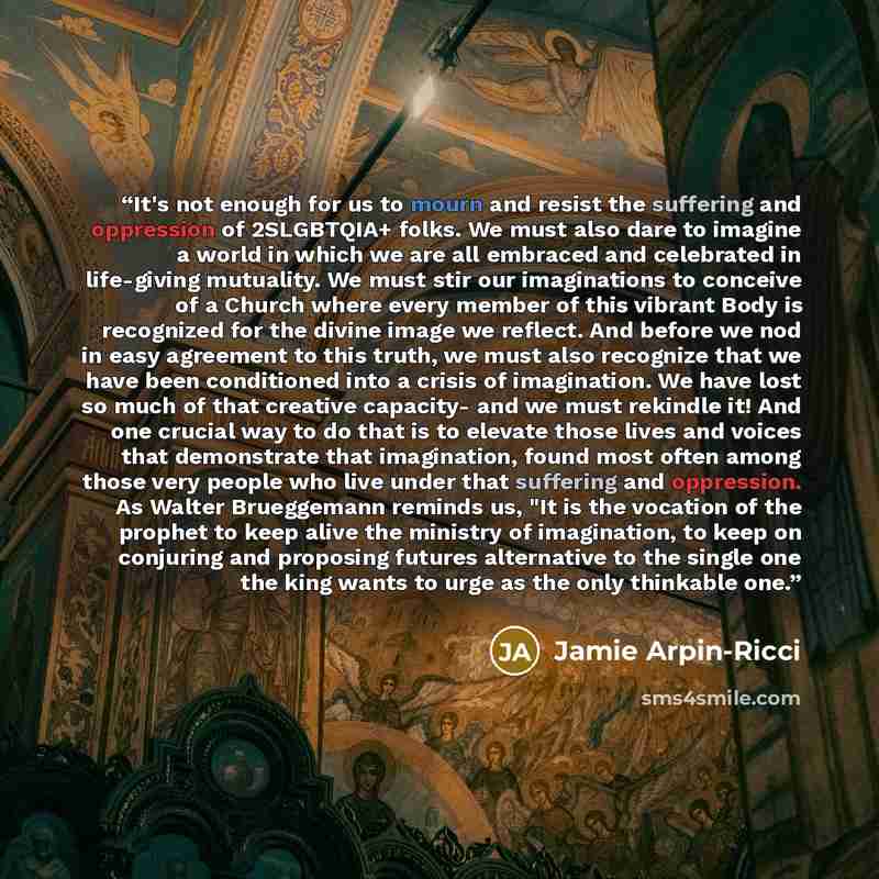 “It's not enough for us to mourn and resist the suffering and oppression of 2SLGBTQIA+ folks. We must also dare to imagine a world in which we are all embraced and celebrated in life-giving mutuality. We must stir our imaginations to conceive of a Church where every member of this vibrant Body is…” quote by Jamie Arpin-Ricci
