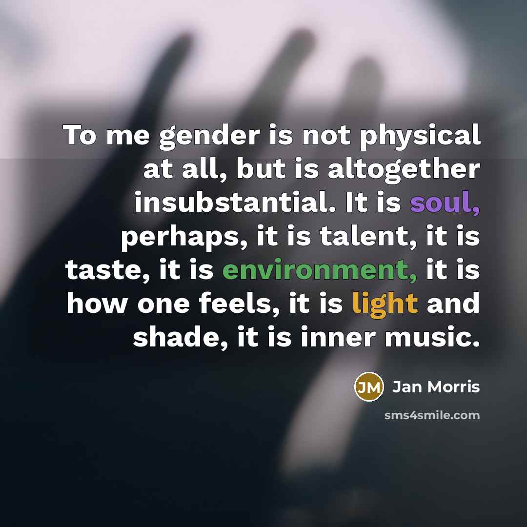 “To me gender is not physical at all, but is altogether insubstantial. It is soul, perhaps, it is talent, it is taste, it is environment, it is how one feels, it is light and shade, it is inner music.” quote by Jan Morris