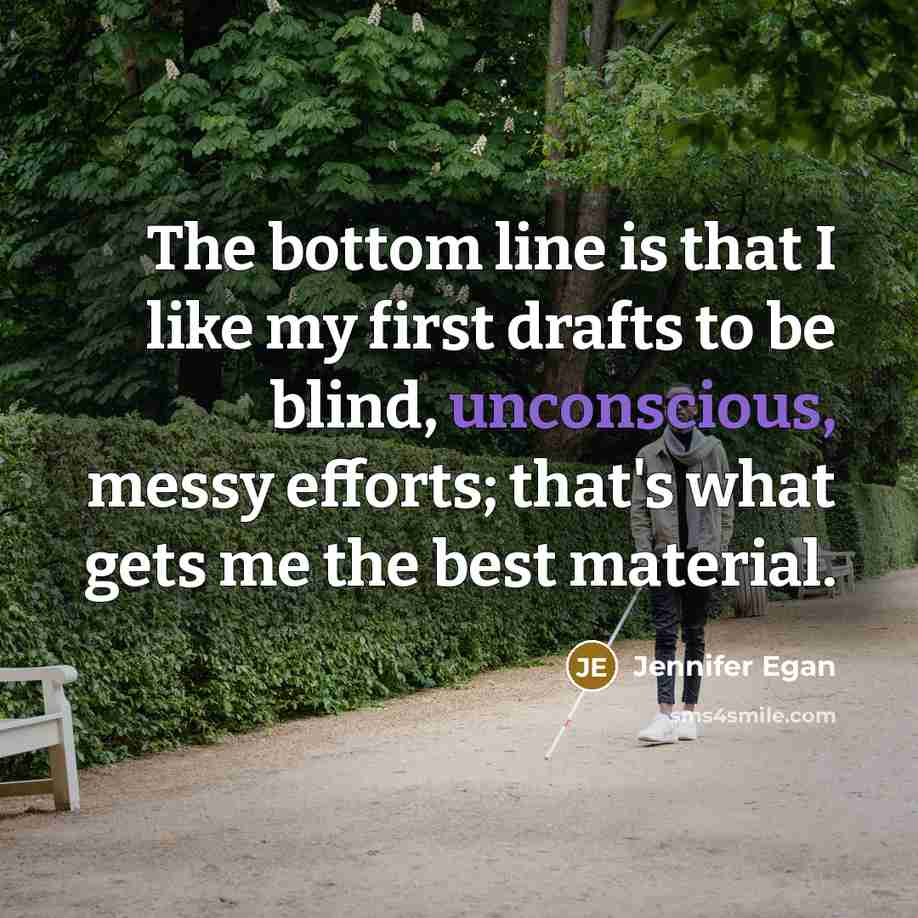 “The bottom line is that I like my first drafts to be blind, unconscious, messy efforts; that's what gets me the best material.” quote by Jennifer Egan