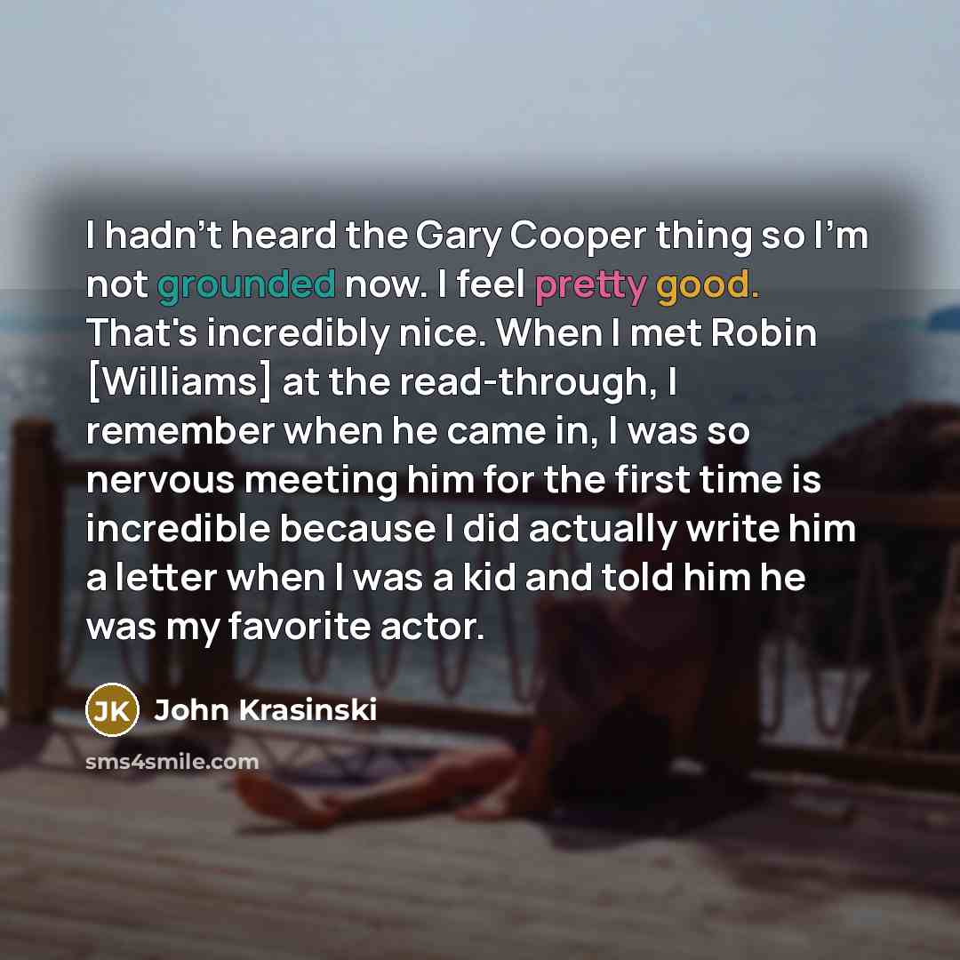 “I hadn't heard the Gary Cooper thing so I'm not grounded now. I feel pretty good. That's incredibly nice. When I met Robin [Williams] at the read-through, I remember when he came in, I was so nervous meeting him for the first time is incredible because I did actually write him a letter when I was…” quote by John Krasinski