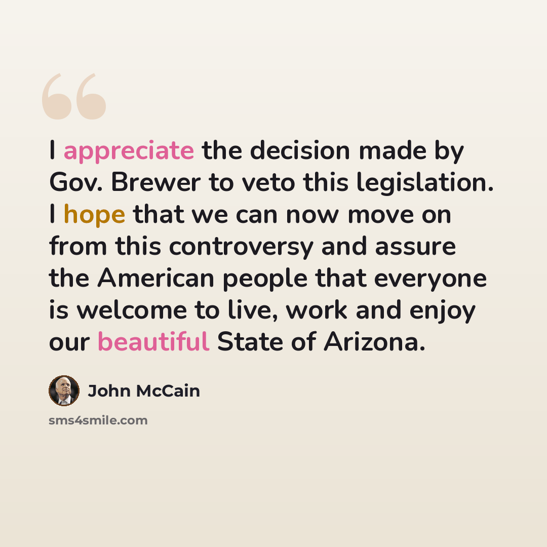 “I appreciate the decision made by Gov. Brewer to veto this legislation. I hope that we can now move on from this controversy and assure the American people that everyone is welcome to live, work and enjoy our beautiful State of Arizona.” quote by John McCain