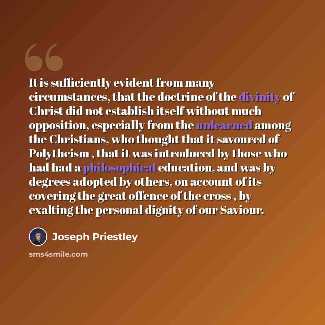 “It is sufficiently evident from many circumstances, that the doctrine of the divinity of Christ did not establish itself without much opposition, especially from the unlearned among the Christians, who thought that it savoured of Polytheism , that it was introduced by those who had had a…” quote by Joseph Priestley