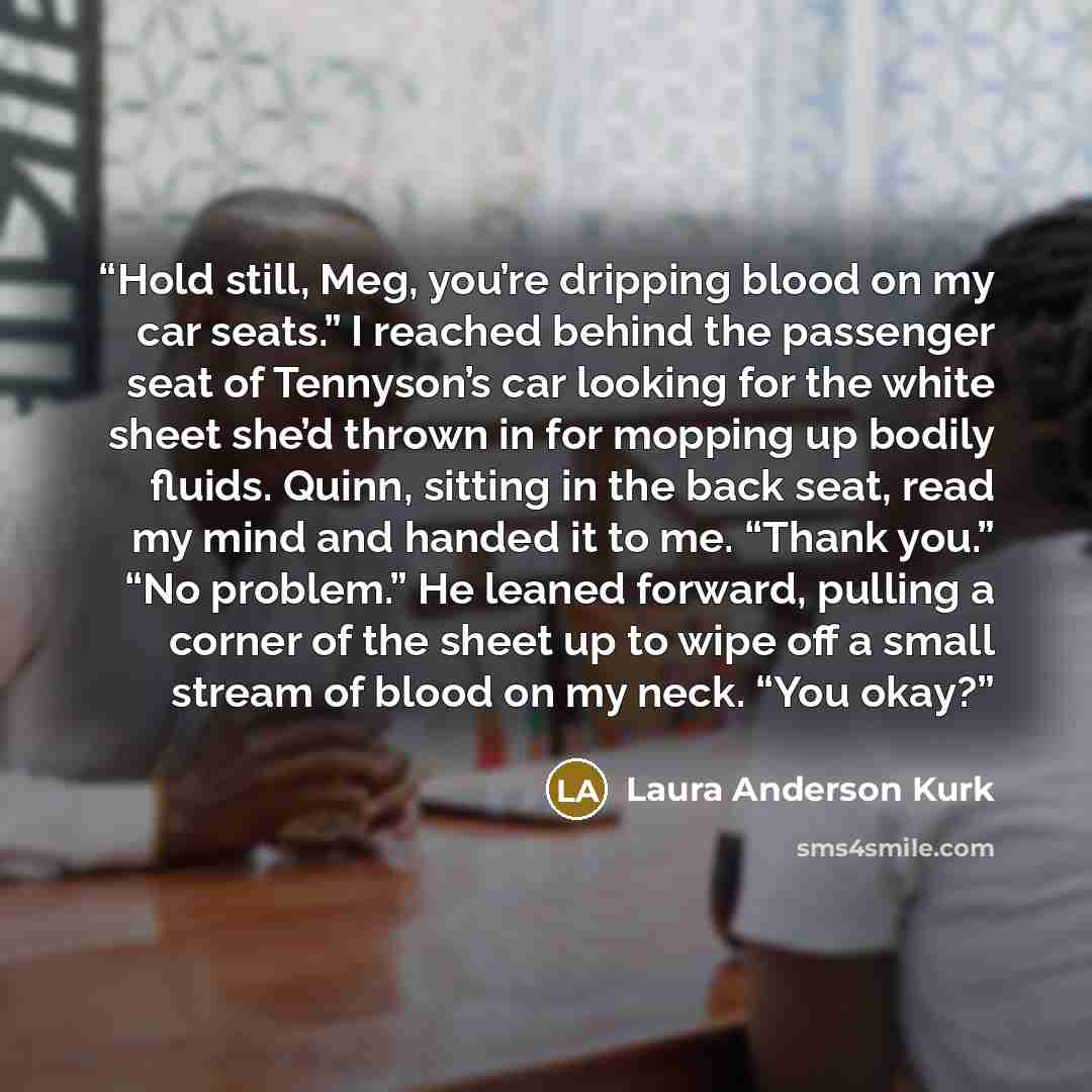 “Hold still, Meg, you’re dripping blood on my car seats.” I reached behind the passenger seat of Tennyson’s car looking for the white sheet she’d thrown in for mopping up bodily fluids. Quinn, sitting in the back seat, read my mind and handed it to me. “Thank you.” “No problem.” He leaned forward…” quote by Laura Anderson Kurk