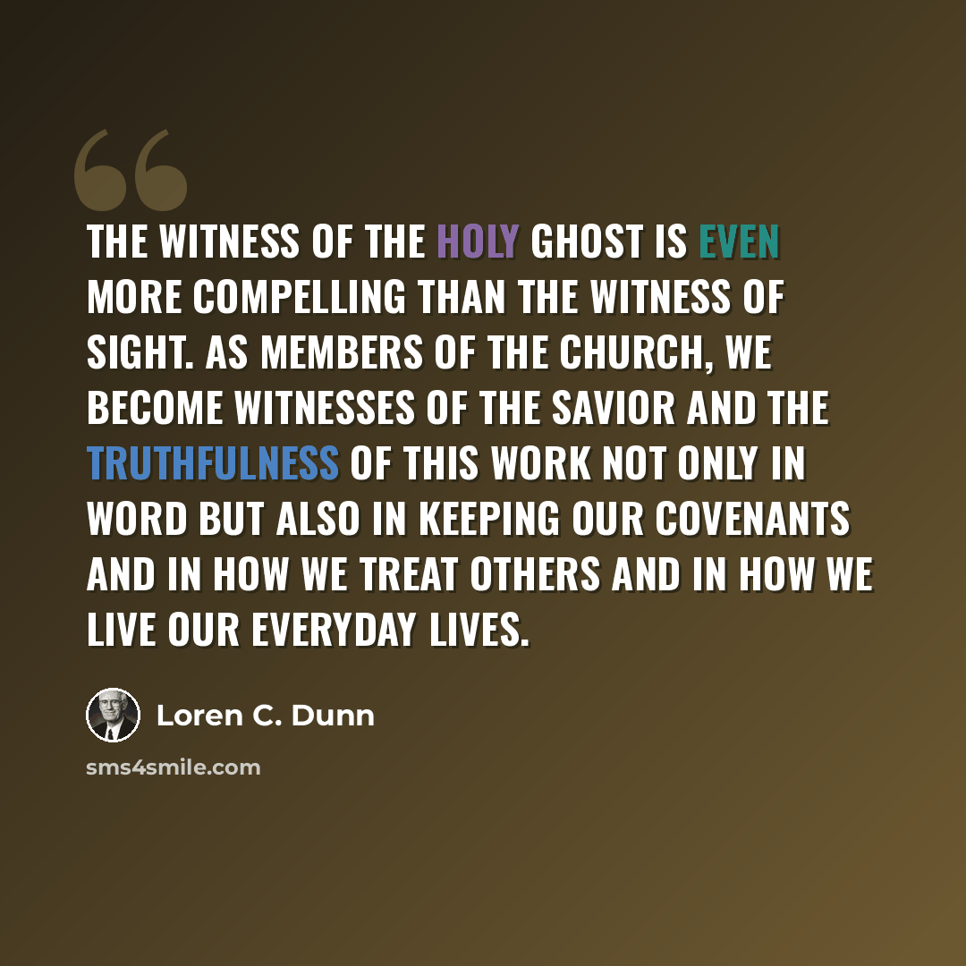 “The witness of the Holy Ghost is even more compelling than the witness of sight. As members of the Church, we become witnesses of the Savior and the truthfulness of this work not only in word but also in keeping our covenants and in how we treat others and in how we live our everyday lives.” quote by Loren C. Dunn