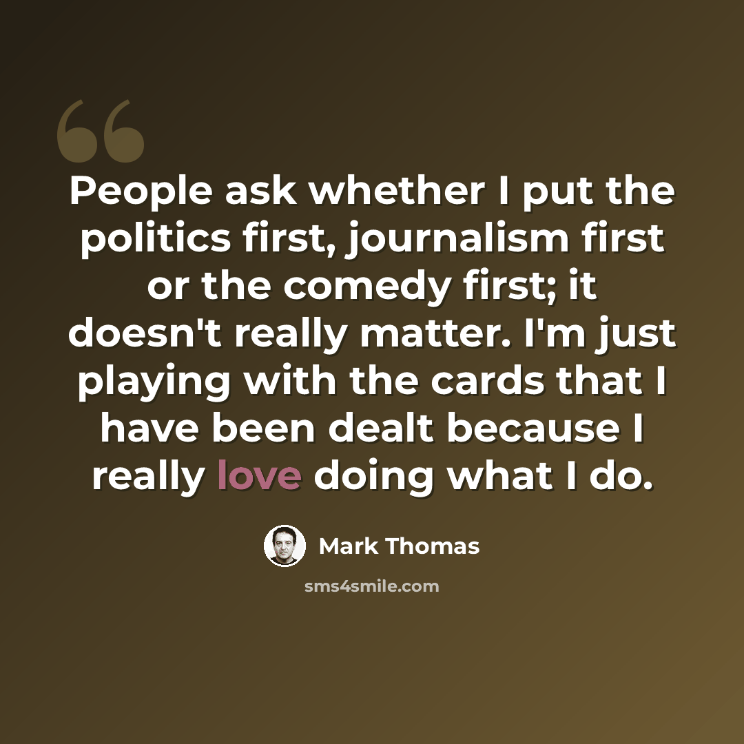 “People ask whether I put the politics first, journalism first or the comedy first; it doesn't really matter. I'm just playing with the cards that I have been dealt because I really love doing what I do.” quote by Mark Thomas