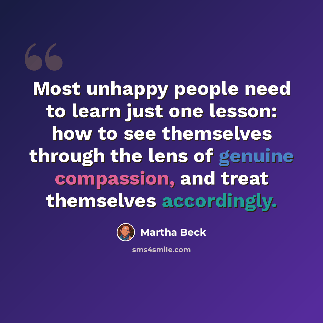 “Most unhappy people need to learn just one lesson: how to see themselves through the lens of genuine compassion, and treat themselves accordingly.” quote by Martha Beck