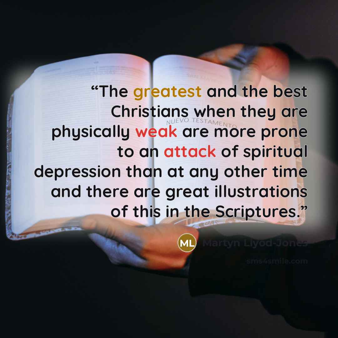 “The greatest and the best Christians when they are physically weak are more prone to an attack of spiritual depression than at any other time and there are great illustrations of this in the Scriptures.” quote by Martyn Llyod-Jones