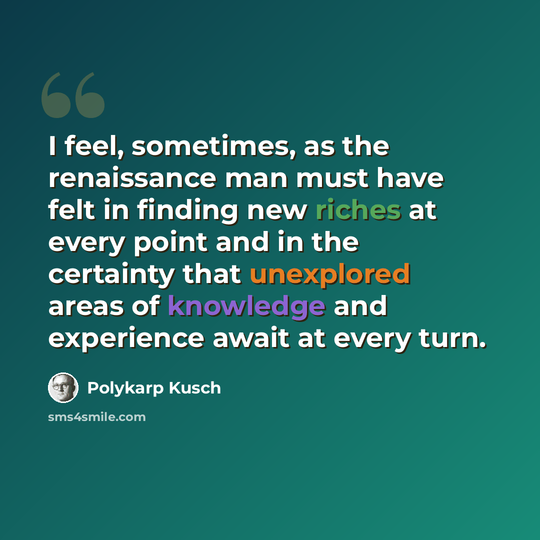 “I feel, sometimes, as the renaissance man must have felt in finding new riches at every point and in the certainty that unexplored areas of knowledge and experience await at every turn.” quote by Polykarp Kusch