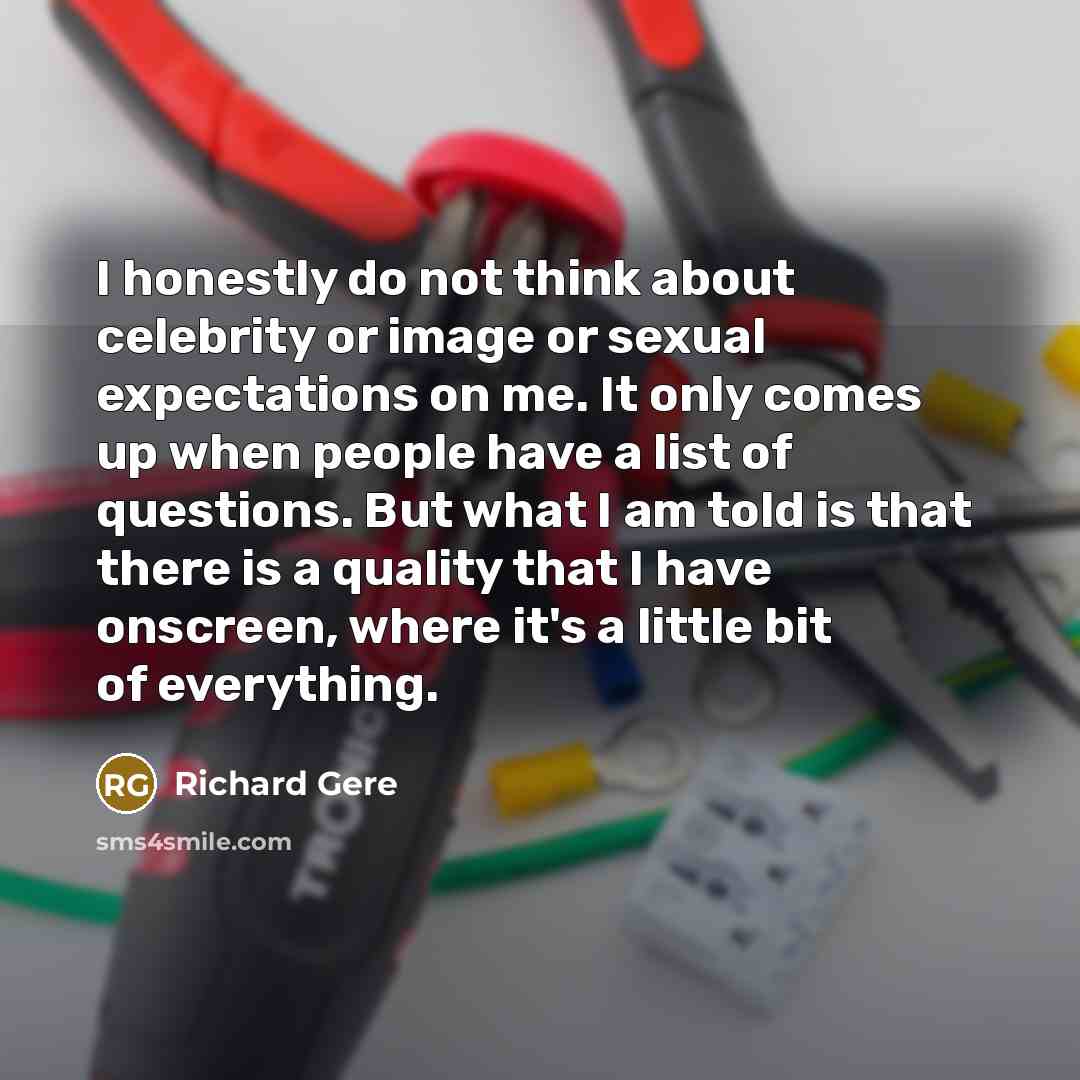 “I honestly do not think about celebrity or image or sexual expectations on me. It only comes up when people have a list of questions. But what I am told is that there is a quality that I have onscreen, where it's a little bit of everything.” quote by Richard Gere