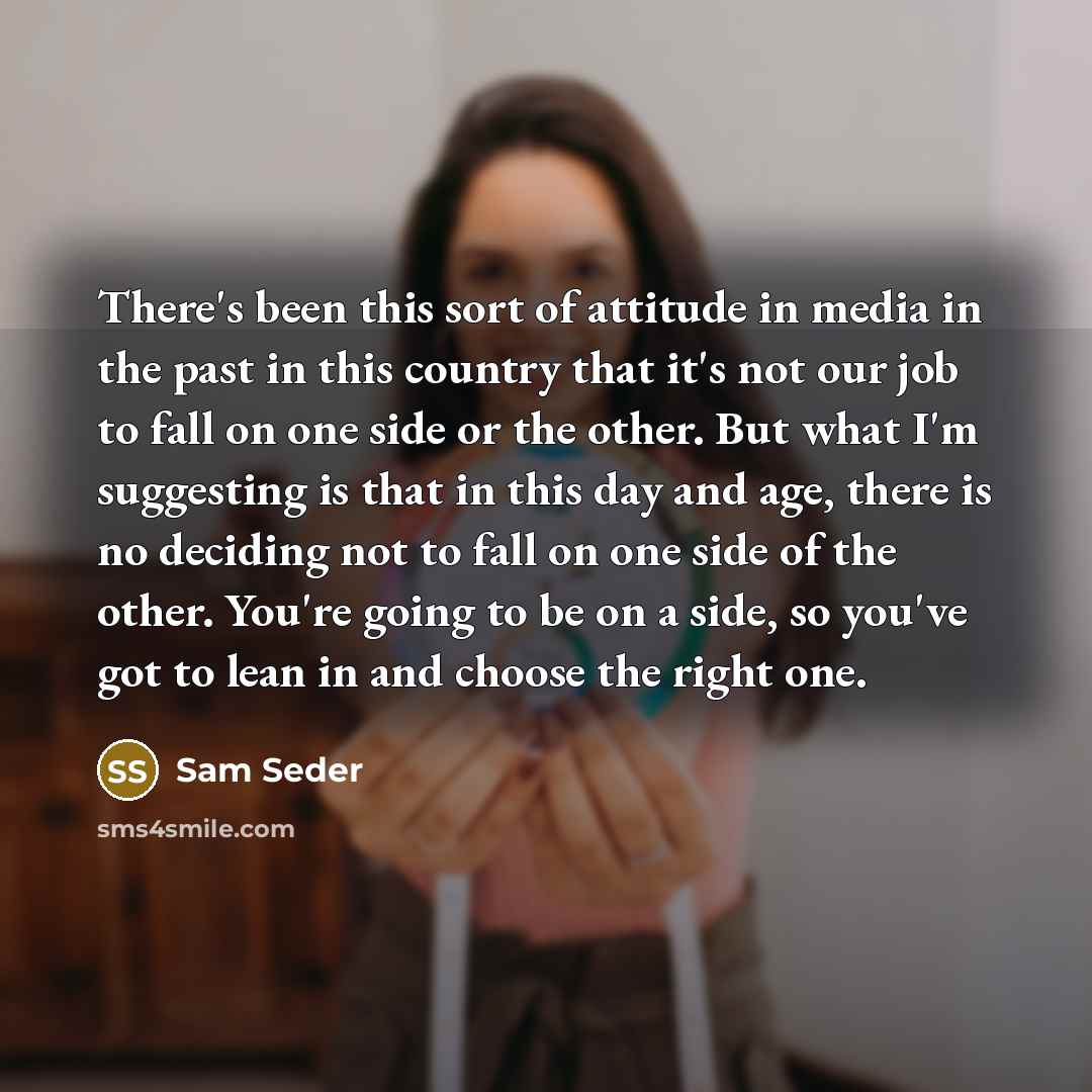 “There's been this sort of attitude in media in the past in this country that it's not our job to fall on one side or the other. But what I'm suggesting is that in this day and age, there is no deciding not to fall on one side of the other. You're going to be on a side, so you've got to lean in and…” quote by Sam Seder
