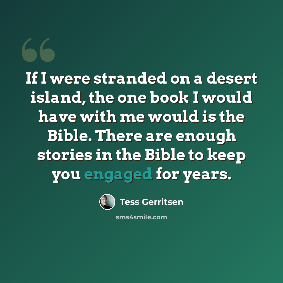 “If I were stranded on a desert island, the one book I would have with me would is the Bible. There are enough stories in the Bible to keep you engaged for years.” quote by Tess Gerritsen