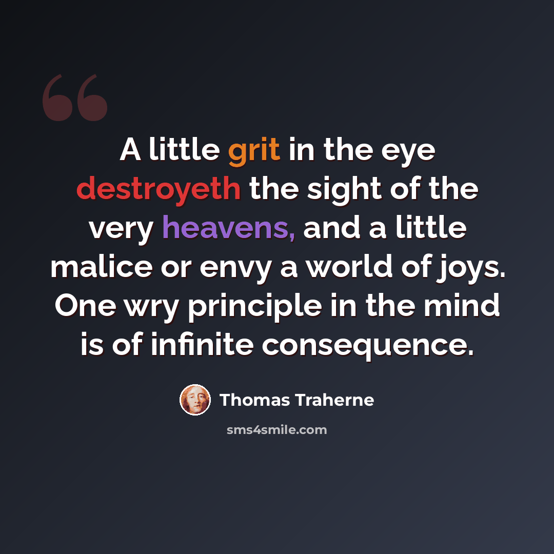 “A little grit in the eye destroyeth the sight of the very heavens, and a little malice or envy a world of joys. One wry principle in the mind is of infinite consequence.” quote by Thomas Traherne