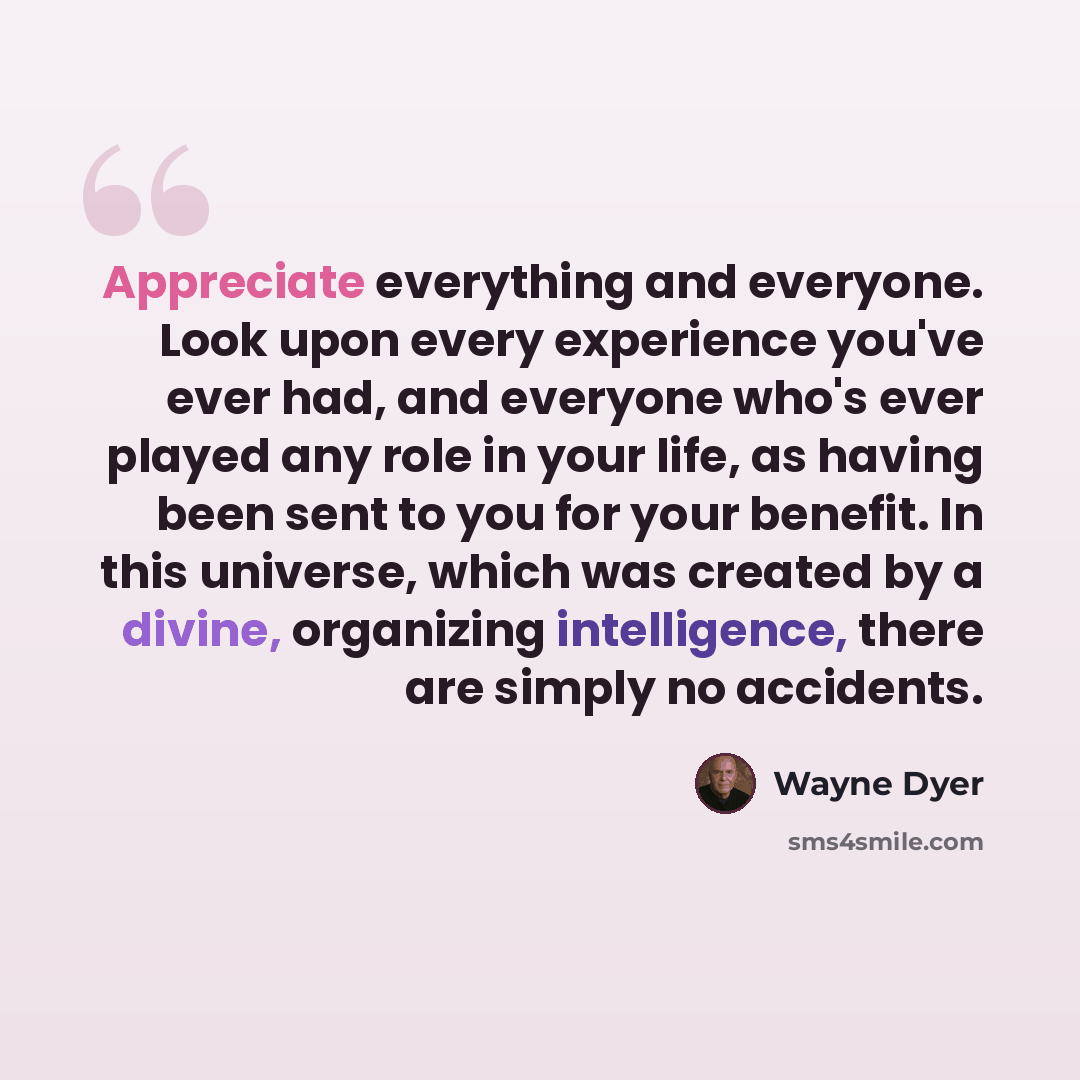 “Appreciate everything and everyone. Look upon every experience you've ever had, and everyone who's ever played any role in your life, as having been sent to you for your benefit. In this universe, which was created by a divine, organizing intelligence, there are simply no accidents.” quote by Wayne Dyer