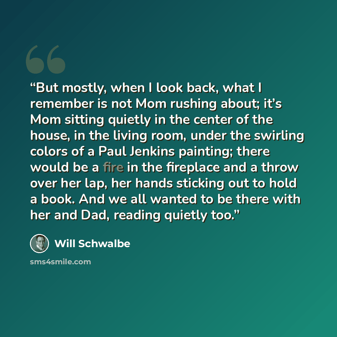 “But mostly, when I look back, what I remember is not Mom rushing about; it’s Mom sitting quietly in the center of the house, in the living room, under the swirling colors of a Paul Jenkins painting; there would be a fire in the fireplace and a throw over her lap, her hands sticking out to hold a…” quote by Will Schwalbe