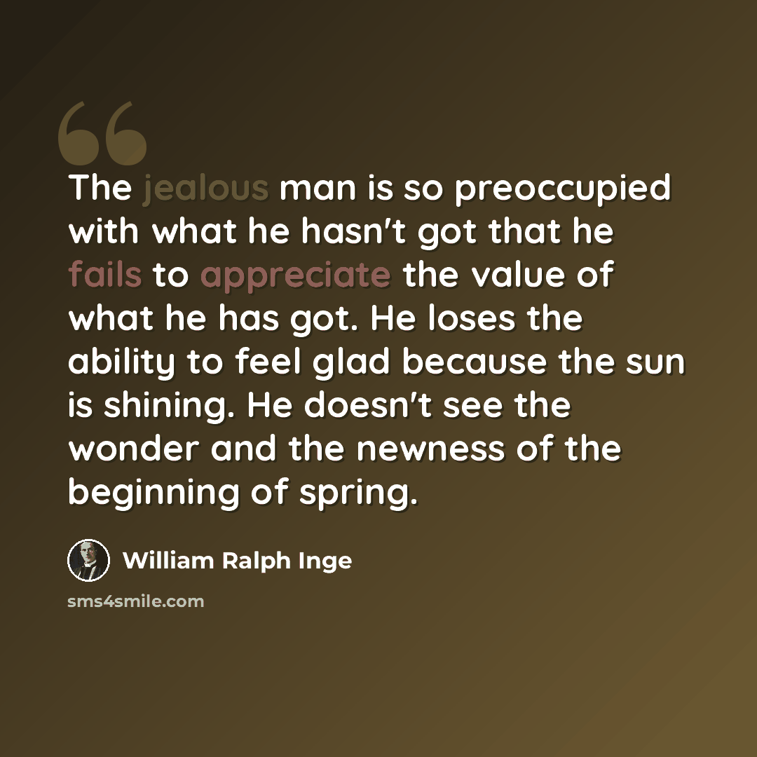 “The jealous man is so preoccupied with what he hasn't got that he fails to appreciate the value of what he has got. He loses the ability to feel glad because the sun is shining. He doesn't see the wonder and the newness of the beginning of spring.” quote by William Ralph Inge