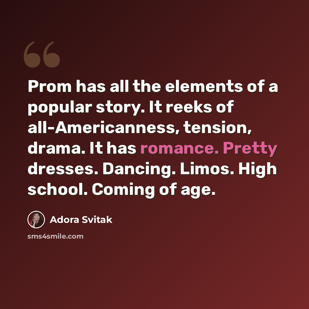 “Prom has all the elements of a popular story. It reeks of all-Americanness, tension, drama. It has romance. Pretty dresses. Dancing. Limos. High school. Coming of age.” quote by Adora Svitak