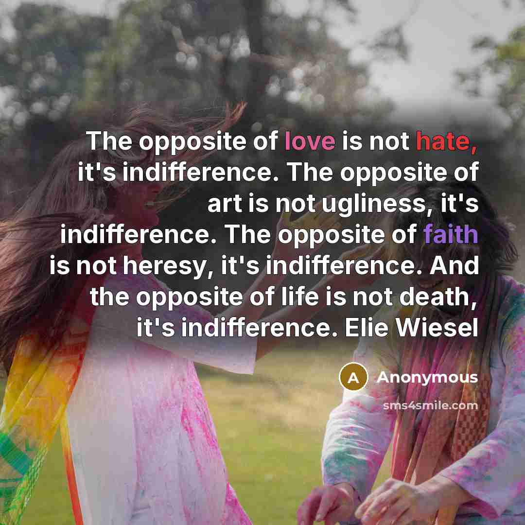 “The opposite of love is not hate, it's indifference. The opposite of art is not ugliness, it's indifference. The opposite of faith is not heresy, it's indifference. And the opposite of life is not death, it's indifference. Elie Wiesel” quote by Anonymous