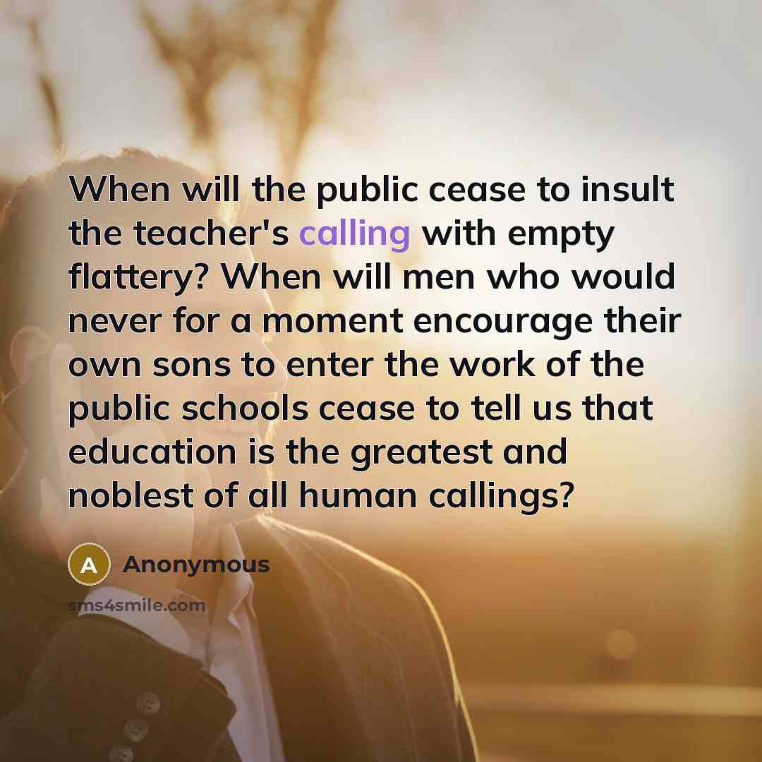 “When will the public cease to insult the teacher's calling with empty flattery? When will men who would never for a moment encourage their own sons to enter the work of the public schools cease to tell us that education is the greatest and noblest of all human callings?” quote by Anonymous