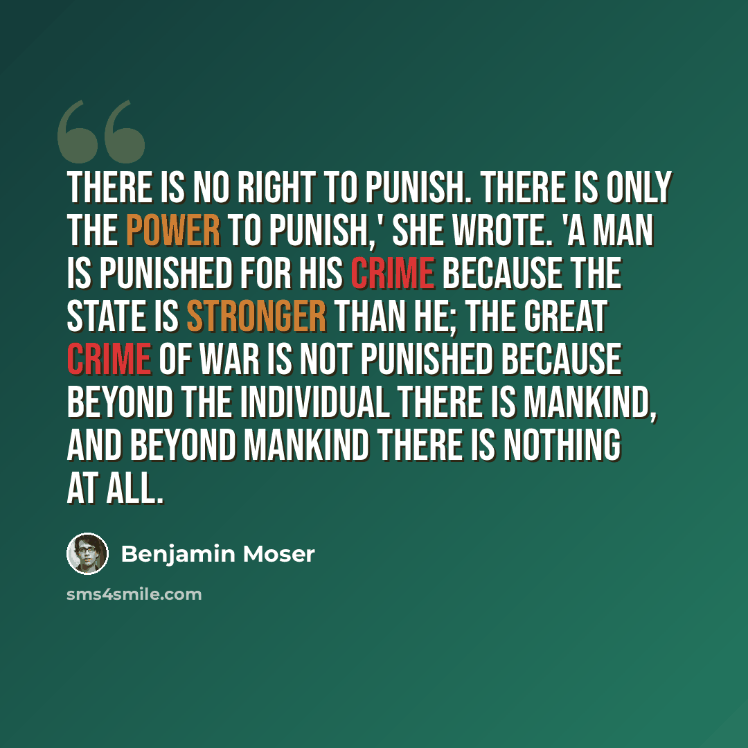 “There is no right to punish. There is only the power to punish,' she wrote. 'A man is punished for his crime because the State is stronger than he; the great crime of War is not punished because beyond the individual there is mankind, and beyond mankind there is nothing at all.” quote by Benjamin Moser