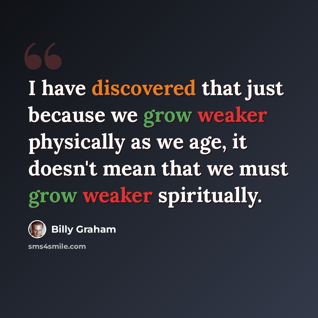 “I have discovered that just because we grow weaker physically as we age, it doesn't mean that we must grow weaker spiritually.” quote by Billy Graham