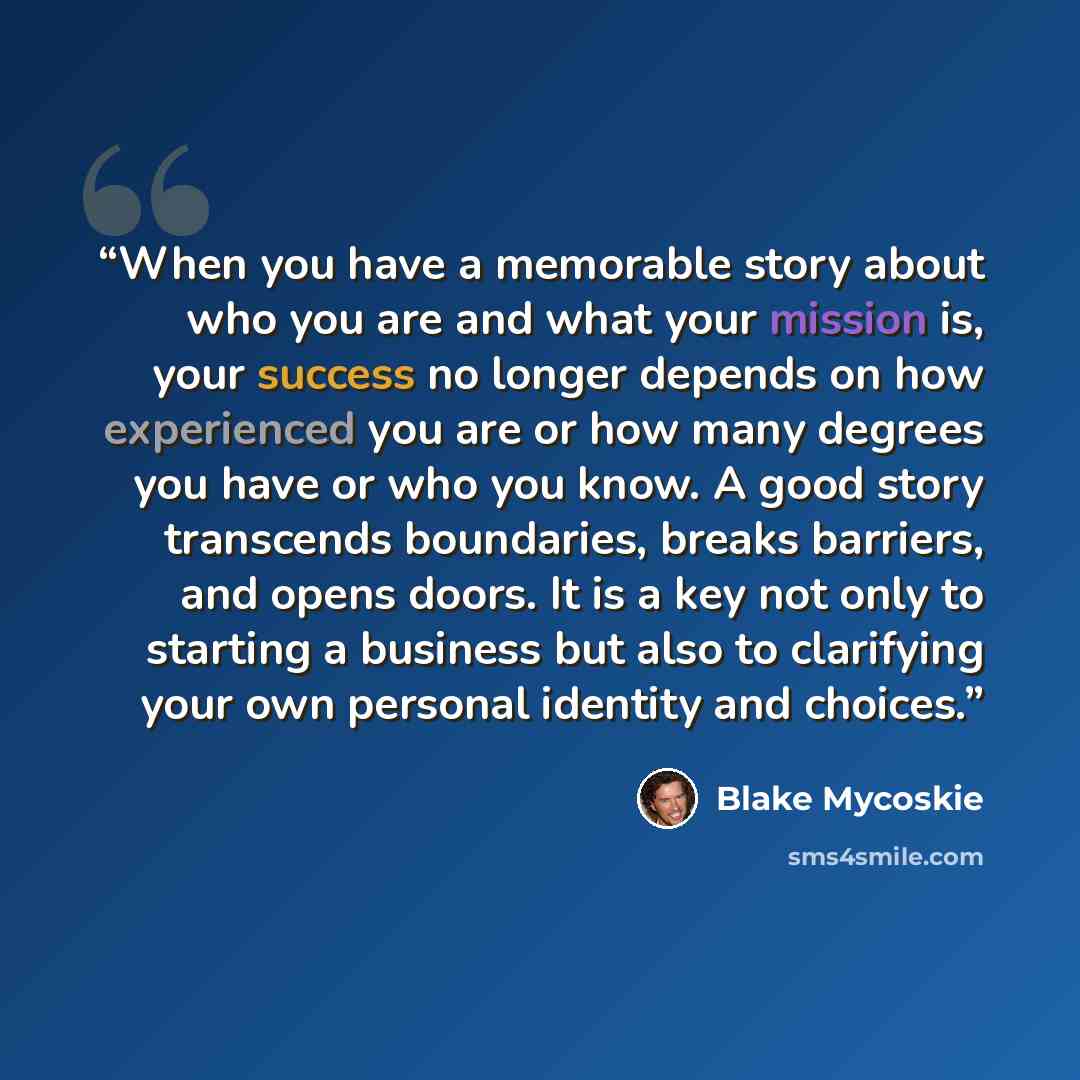 “When you have a memorable story about who you are and what your mission is, your success no longer depends on how experienced you are or how many degrees you have or who you know. A good story transcends boundaries, breaks barriers, and opens doors. It is a key not only to starting a business but…” quote by Blake Mycoskie