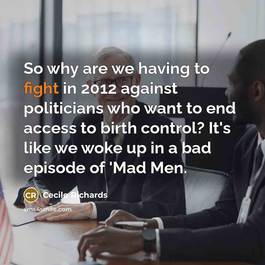 “So why are we having to fight in 2012 against politicians who want to end access to birth control? It's like we woke up in a bad episode of 'Mad Men.” quote by Cecile Richards