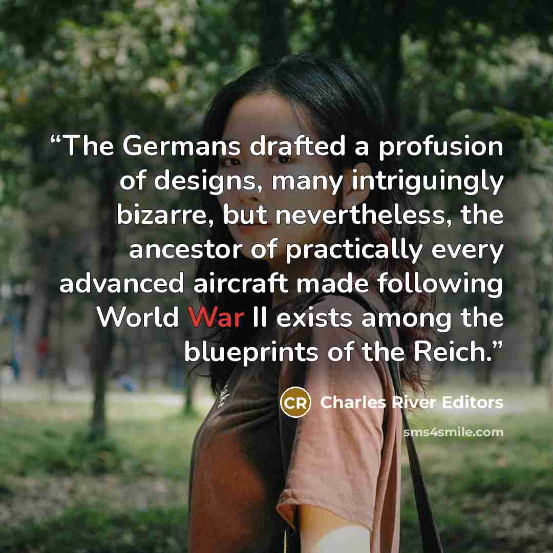 “The Germans drafted a profusion of designs, many intriguingly bizarre, but nevertheless, the ancestor of practically every advanced aircraft made following World War II exists among the blueprints of the Reich.” quote by Charles River Editors